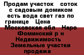 Продам участок 6 соток с садовым домиком.есть вода,свет,газ по границе › Цена ­ 900 000 - Московская обл., Наро-Фоминский р-н Недвижимость » Земельные участки продажа   